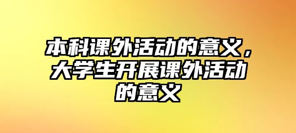 本科課外活動(dòng)的意義，大學(xué)生開展課外活動(dòng)的意義