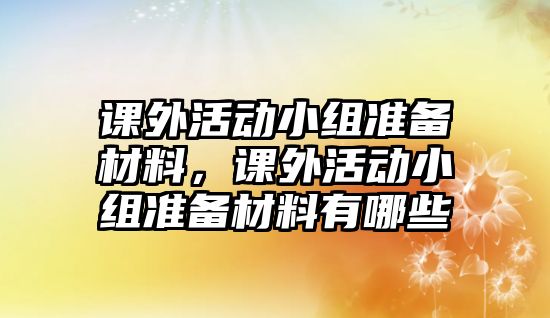 課外活動(dòng)小組準(zhǔn)備材料，課外活動(dòng)小組準(zhǔn)備材料有哪些