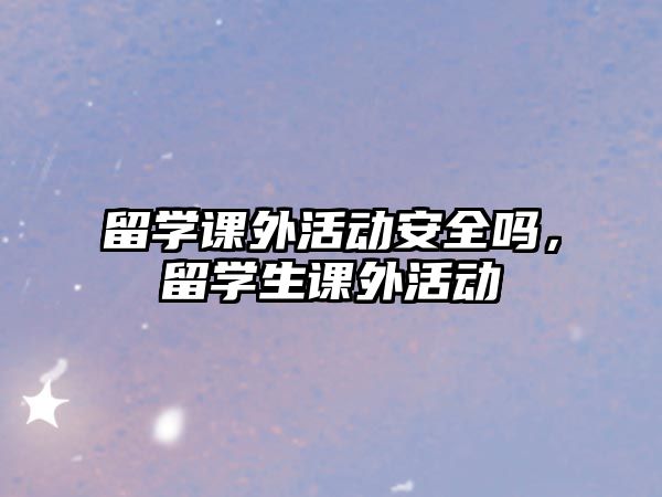 留學(xué)課外活動(dòng)安全嗎，留學(xué)生課外活動(dòng)