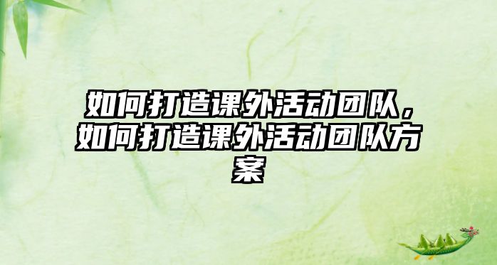 如何打造課外活動(dòng)團(tuán)隊(duì)，如何打造課外活動(dòng)團(tuán)隊(duì)方案