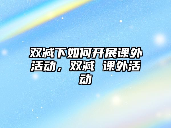 雙減下如何開(kāi)展課外活動(dòng)，雙減 課外活動(dòng)