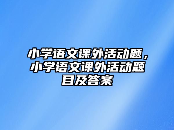 小學(xué)語(yǔ)文課外活動(dòng)題，小學(xué)語(yǔ)文課外活動(dòng)題目及答案