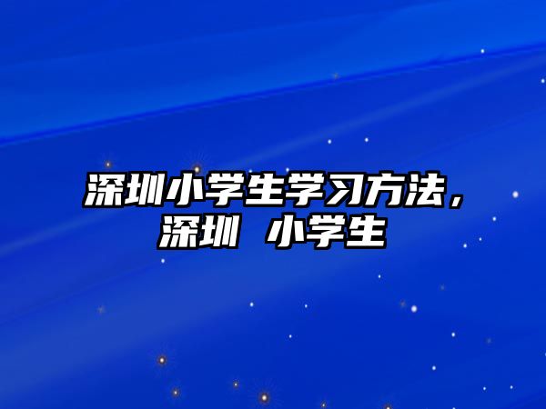 深圳小學(xué)生學(xué)習(xí)方法，深圳 小學(xué)生