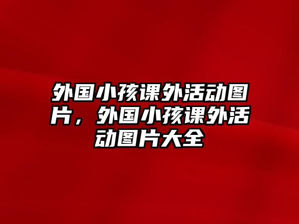 外國(guó)小孩課外活動(dòng)圖片，外國(guó)小孩課外活動(dòng)圖片大全