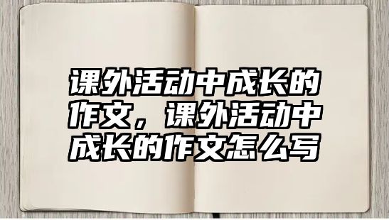 課外活動(dòng)中成長的作文，課外活動(dòng)中成長的作文怎么寫