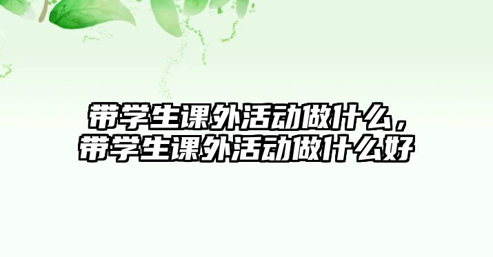 帶學(xué)生課外活動(dòng)做什么，帶學(xué)生課外活動(dòng)做什么好