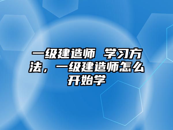 一級建造師 學(xué)習(xí)方法，一級建造師怎么開始學(xué)