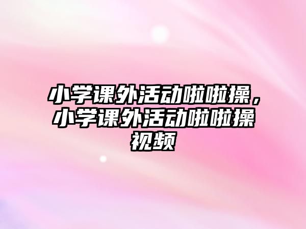 小學課外活動啦啦操，小學課外活動啦啦操視頻