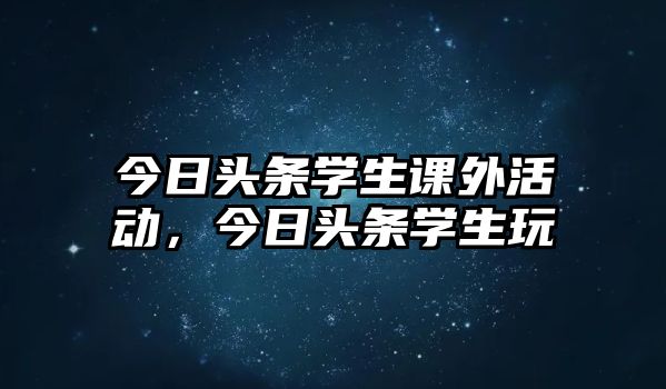 今日頭條學生課外活動，今日頭條學生玩