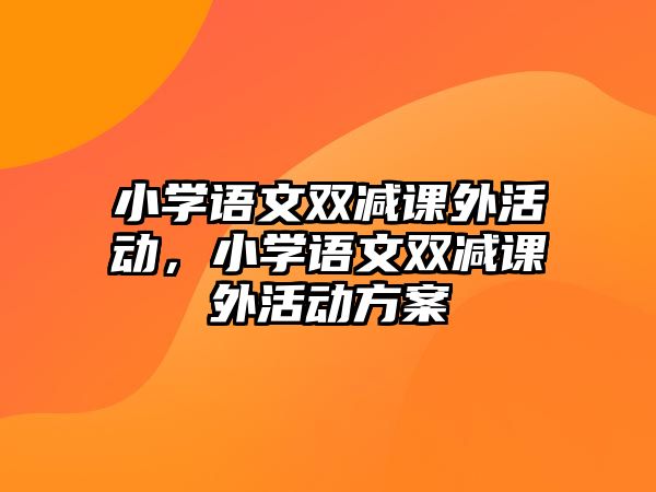 小學(xué)語文雙減課外活動(dòng)，小學(xué)語文雙減課外活動(dòng)方案